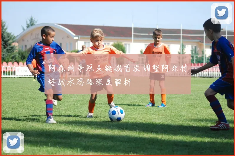 阿森纳争冠关键战首发调整阿尔特塔战术思路深度解析