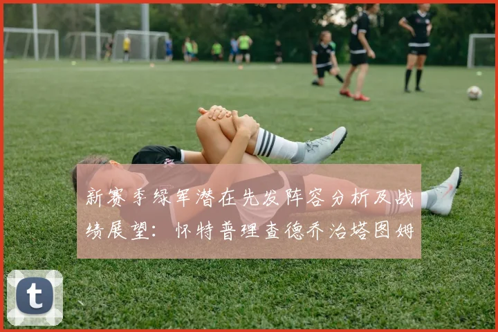 新赛季绿军潜在先发阵容分析及战绩展望：怀特普理查德乔治塔图姆奎塔组合