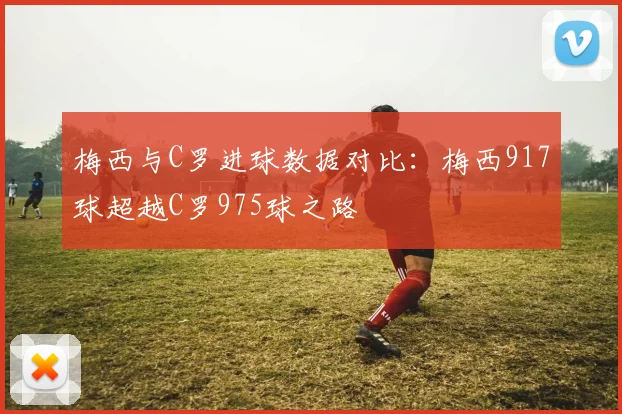 梅西与C罗进球数据对比：梅西917球超越C罗975球之路
