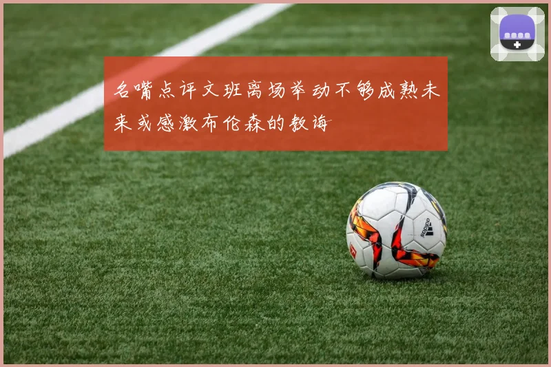 名嘴点评文班离场举动不够成熟未来或感激布伦森的教诲