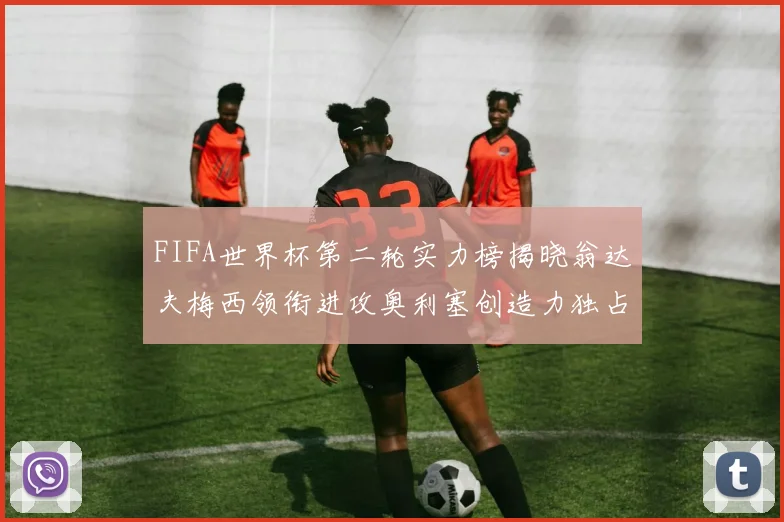 FIFA世界杯第二轮实力榜揭晓翁达夫梅西领衔进攻奥利塞创造力独占鳌头