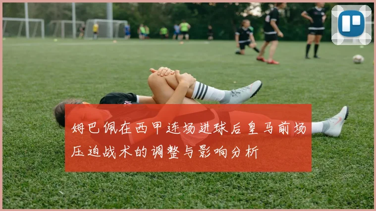 姆巴佩在西甲连场进球后皇马前场压迫战术的调整与影响分析
