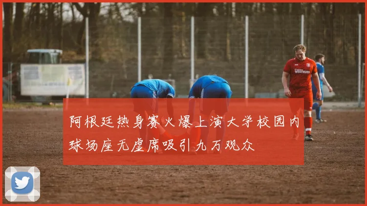 阿根廷热身赛火爆上演大学校园内球场座无虚席吸引九万观众