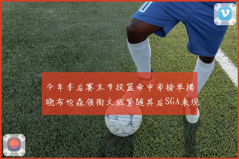 今年季后赛末节投篮命中率榜单揭晓布伦森领衔文班紧随其后SGA表现不俗