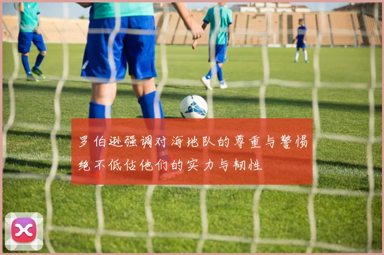 罗伯逊强调对海地队的尊重与警惕绝不低估他们的实力与韧性