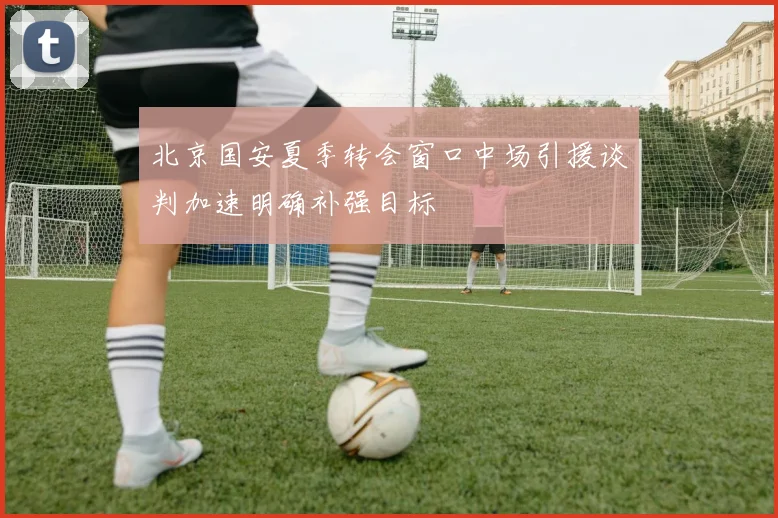 北京国安夏季转会窗口中场引援谈判加速明确补强目标