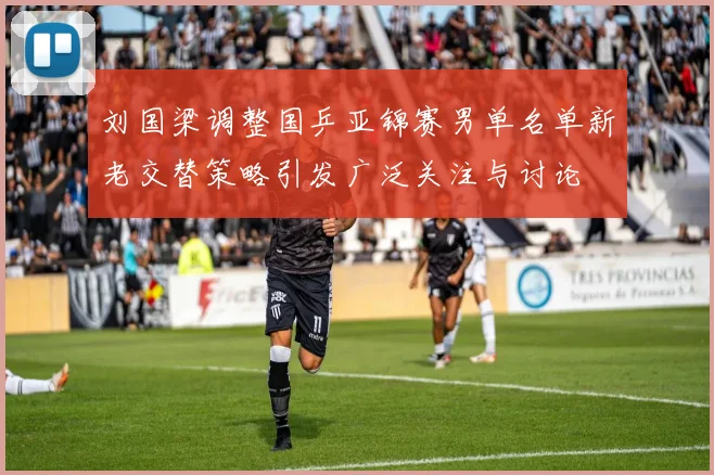 刘国梁调整国乒亚锦赛男单名单新老交替策略引发广泛关注与讨论