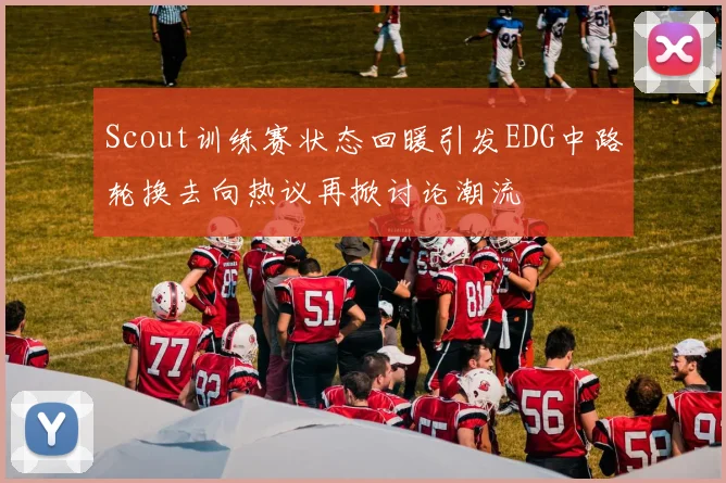 Scout训练赛状态回暖引发EDG中路轮换去向热议再掀讨论潮流