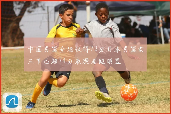 中国男篮全场仅得73分日本男篮前三节已超74分表现差距明显