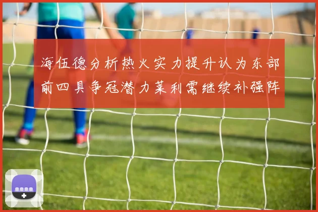 海伍德分析热火实力提升认为东部前四具争冠潜力莱利需继续补强阵容
