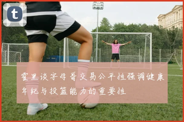 霍里谈字母哥交易公平性强调健康年纪与投篮能力的重要性