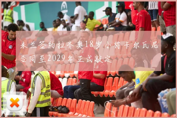 米兰签约拉齐奥18岁小将卡尔瓦尼合同至2029年正式敲定