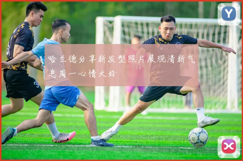 哈兰德分享新发型照片展现清新气息周一心情大好