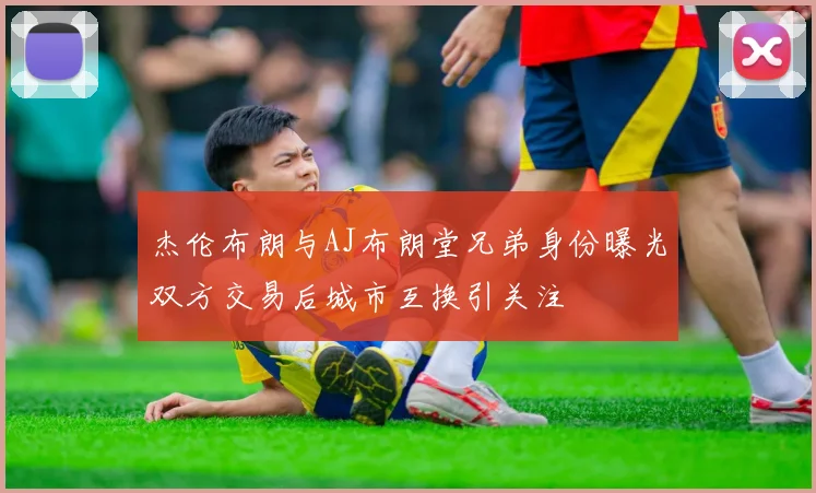 杰伦布朗与AJ布朗堂兄弟身份曝光双方交易后城市互换引关注