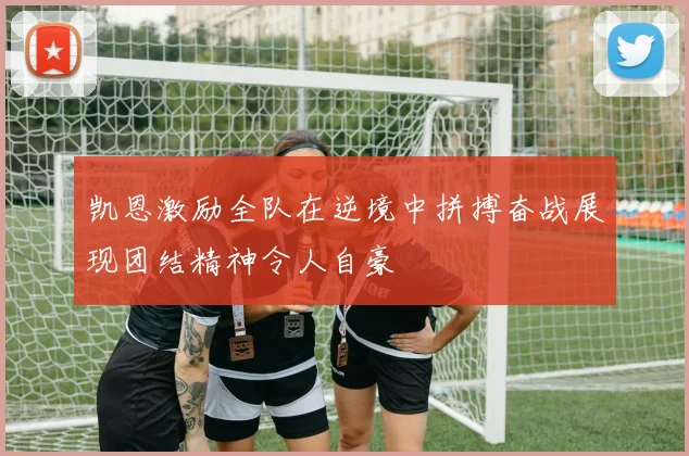 凯恩激励全队在逆境中拼搏奋战展现团结精神令人自豪