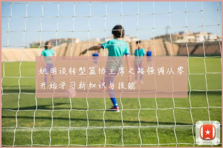 姚明谈转型篮协主席之路强调从零开始学习新知识与技能