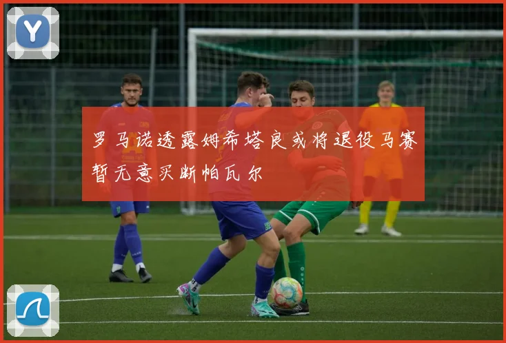 罗马诺透露姆希塔良或将退役马赛暂无意买断帕瓦尔