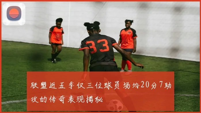 联盟近五季仅三位球员场均20分7助攻的传奇表现揭秘